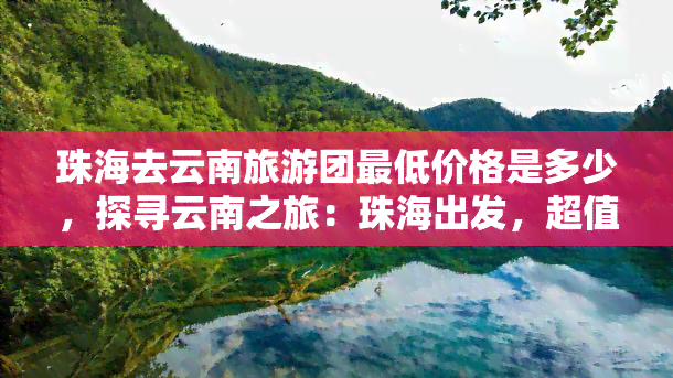 珠海去云南旅游团更低价格是多少，探寻云南之旅：珠海出发，超值旅游团更低价火热预定中！