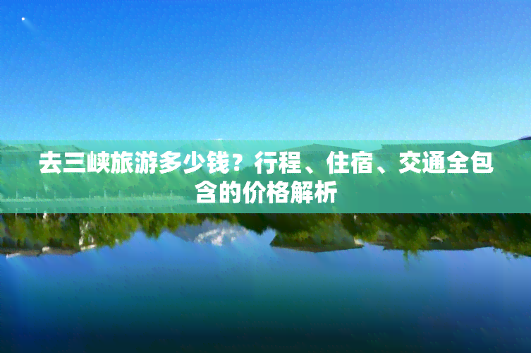 去三峡旅游多少钱？行程、住宿、交通全包含的价格解析