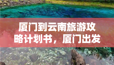 厦门到云南旅游攻略计划书，厦门出发，探索神秘云南：一份详尽的旅游攻略计划书