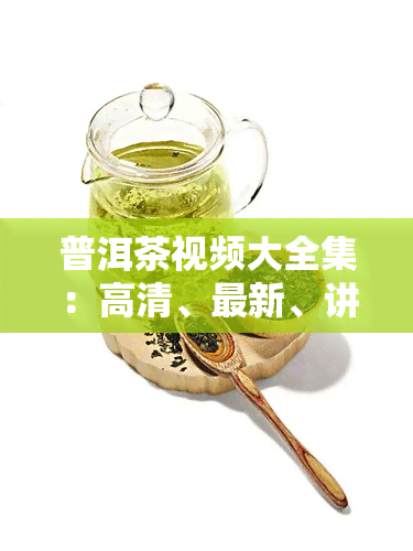 普洱茶视频大全集：高清、最新、讲解、全过程及茶艺视频