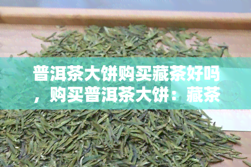 普洱茶大饼购买藏茶好吗，购买普洱茶大饼：藏茶的选择是否合适？