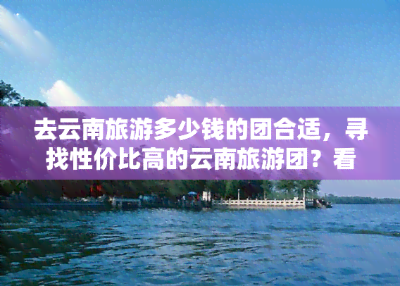 去云南旅游多少钱的团合适，寻找性价比高的云南旅游团？看看这些价格合适的选项！