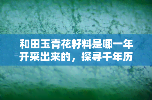 和田玉青花籽料是哪一年开采出来的，探寻千年历史：和田玉青花籽料的开采年代