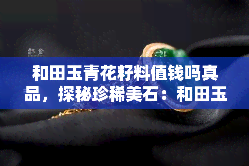 和田玉青花籽料值钱吗真品，探秘珍稀美石：和田玉青花籽料的价值与鉴别真伪