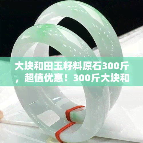 大块和田玉籽料原石300斤，超值优惠！300斤大块和田玉籽料原石出售