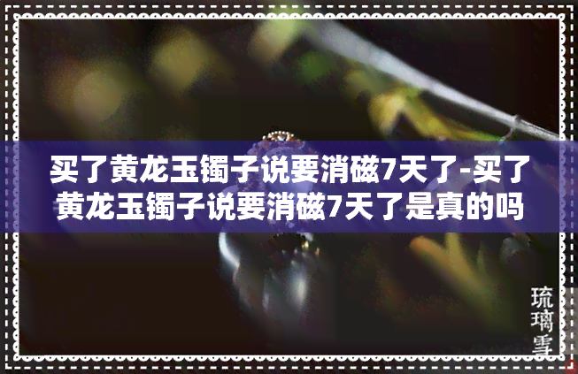 买了黄龙玉镯子说要消磁7天了-买了黄龙玉镯子说要消磁7天了是真的吗