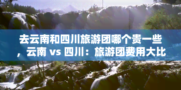 去云南和四川旅游团哪个贵一些，云南 vs 四川：旅游团费用大比拼！