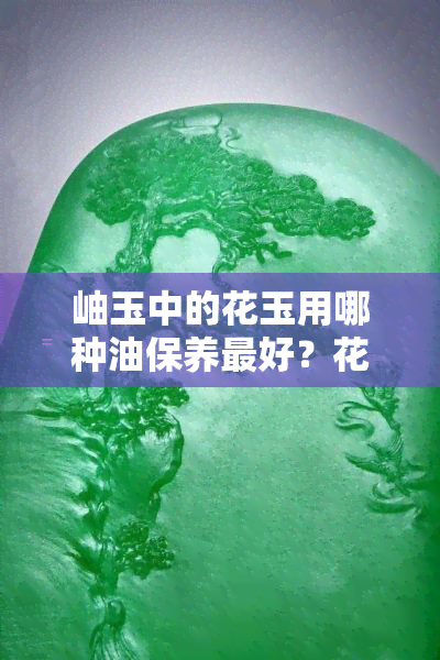 岫玉中的花玉用哪种油保养更好？花玉可用油保养吗？会越戴越油吗？全攻略！