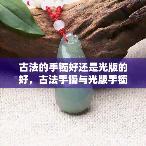 古法的手镯好还是光版的好，古法手镯与光版手镯：哪种更好？