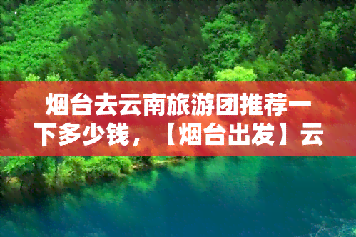 烟台去云南旅游团推荐一下多少钱，【烟台出发】云南旅游跟团游报价，昆明大理丽江香格里拉6日5晚跟团游深度体验旅行团队旅游