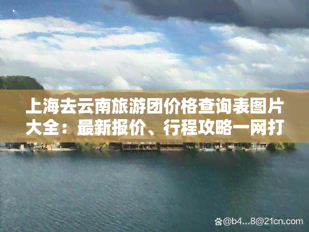 上海去云南旅游团价格查询表图片大全：最新报价、行程攻略一网打尽