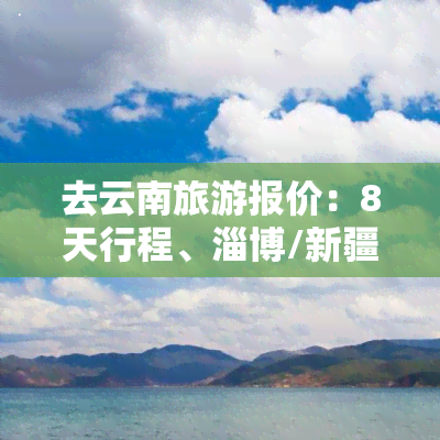 去云南旅游报价：8天行程、淄博/新疆出发，全包价格一览表