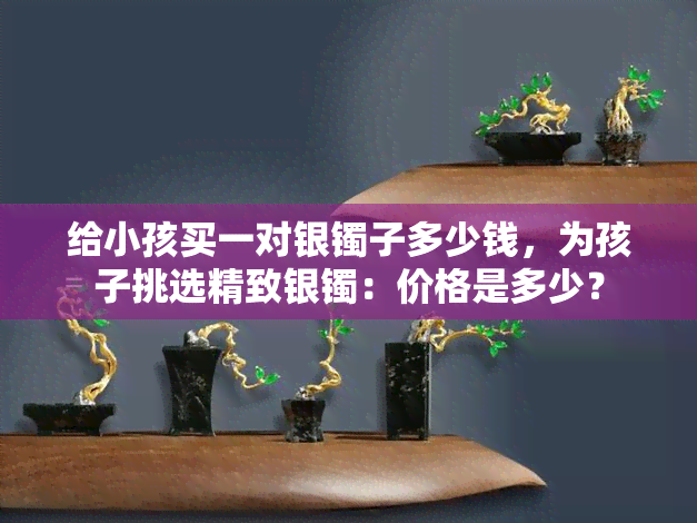 给小孩买一对银镯子多少钱，为孩子挑选精致银镯：价格是多少？