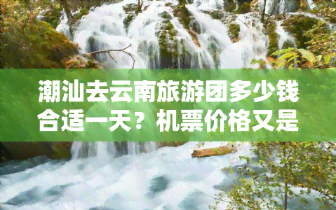 潮汕去云南旅游团多少钱合适一天？机票价格又是多少？