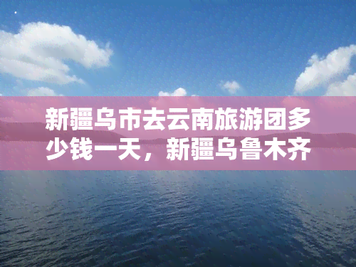 新疆乌市去云南旅游团多少钱一天，新疆乌鲁木齐到云南旅游团费用全攻略：每日价格一览