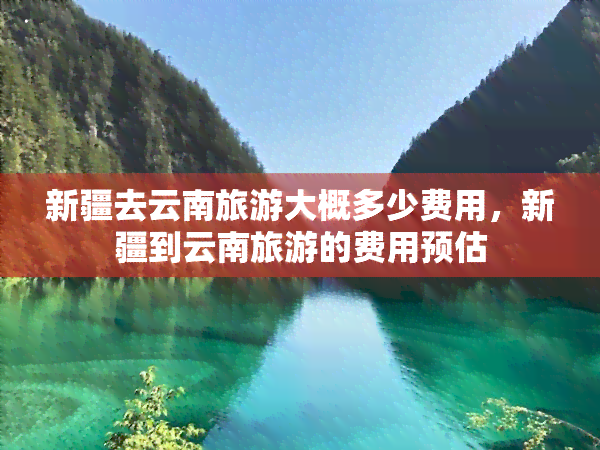 新疆去云南旅游大概多少费用，新疆到云南旅游的费用预估