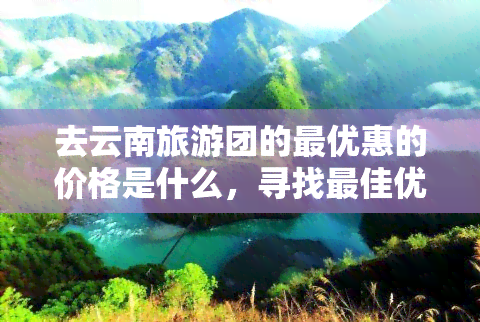 去云南旅游团的更优惠的价格是什么，寻找更佳优惠！云南旅游团价格大比拼