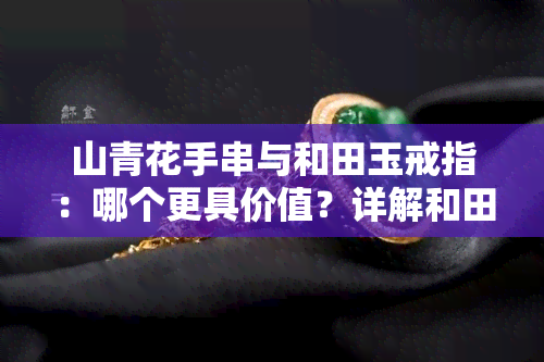 山青花手串与和田玉戒指：哪个更具价值？详解和田玉山料、青花山料手串及籽料的区别