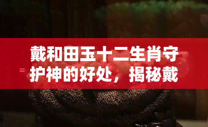 戴和田玉十二生肖守护神的好处，揭秘戴和田玉十二生肖守护神的五大好处！