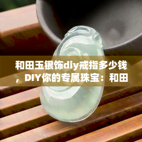 和田玉银饰diy戒指多少钱，DIY你的专属珠宝：和田玉银饰戒指的价格是多少？