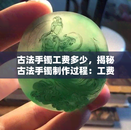 古法手镯工费多少，揭秘古法手镯制作过程：工费究竟几何？