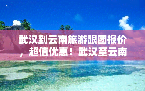 武汉到云南旅游跟团报价，超值优惠！武汉至云南旅游跟团报价一览