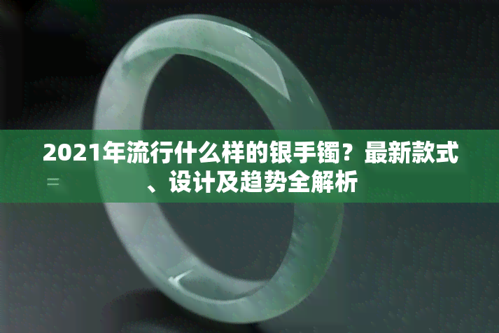 2021年流行什么样的银手镯？最新款式、设计及趋势全解析