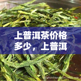 上普洱茶价格多少，上普洱茶市场价格一览