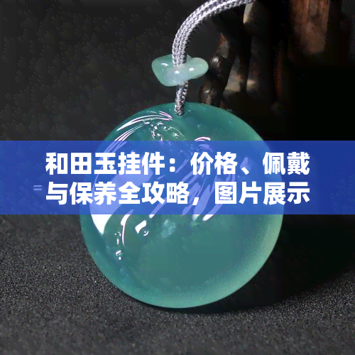 和田玉挂件：价格、佩戴与保养全攻略，图片展示，含义解析，市场价格，搭配链条推荐