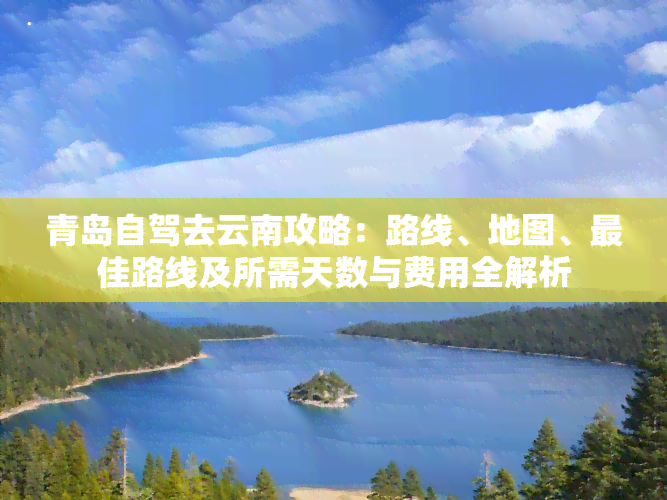 青岛自驾去云南攻略：路线、地图、更佳路线及所需天数与费用全解析