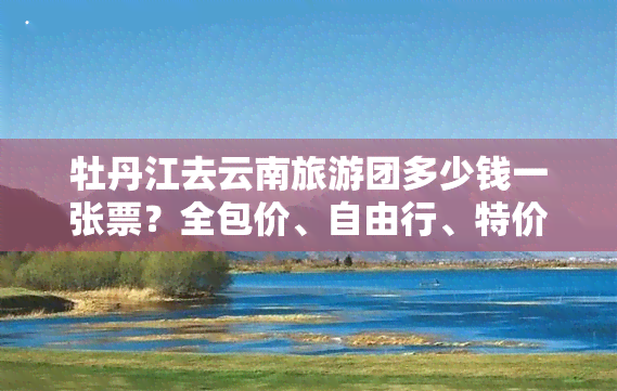 牡丹江去云南旅游团多少钱一张票？全包价、自由行、特价信息一网打尽！