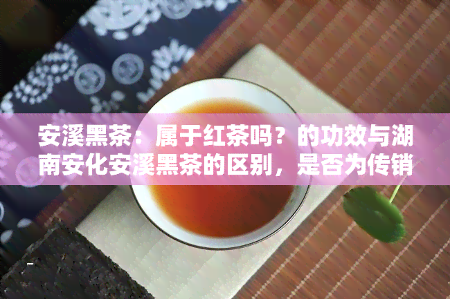 安溪黑茶：属于红茶吗？的功效与湖南安化安溪黑茶的区别，是否为传销？