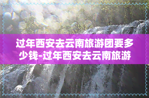 过年西安去云南旅游团要多少钱-过年西安去云南旅游团要多少钱一天