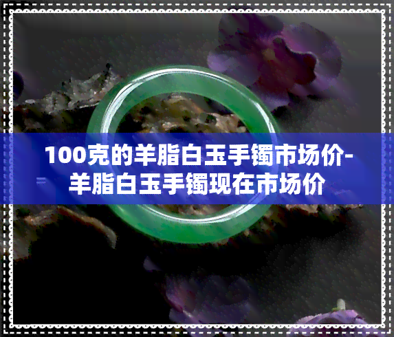 100克的羊脂白玉手镯市场价-羊脂白玉手镯现在市场价