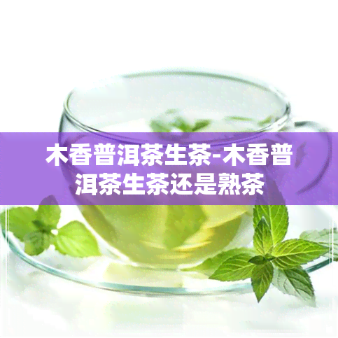 木香普洱茶生茶-木香普洱茶生茶还是熟茶