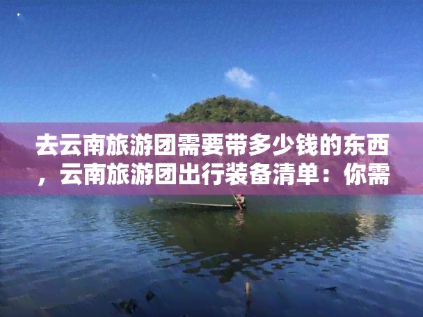 去云南旅游团需要带多少钱的东西，云南旅游团出行装备清单：你需要准备多少东西？