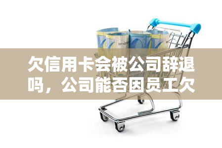 欠信用卡会被公司辞退吗，公司能否因员工欠信用卡而解雇他们？探讨相关法律问题