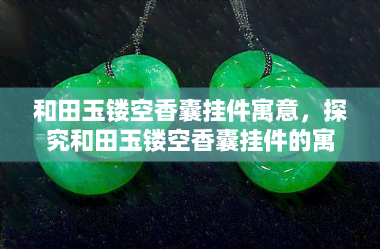 和田玉镂空香囊挂件寓意，探究和田玉镂空香囊挂件的寓意与文化内涵