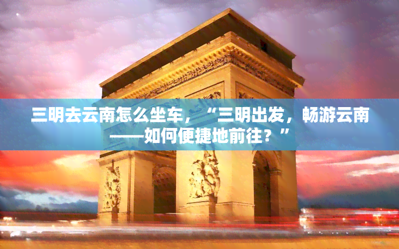 三明去云南怎么坐车，“三明出发，畅游云南——如何便捷地前往？”