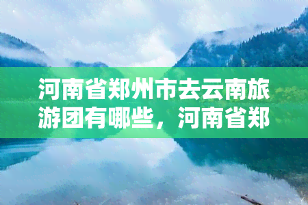 河南省郑州市去云南旅游团有哪些，河南省郑州市市民可选择哪些云南旅游团？