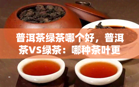 普洱茶绿茶哪个好，普洱茶VS绿茶：哪种茶叶更好？