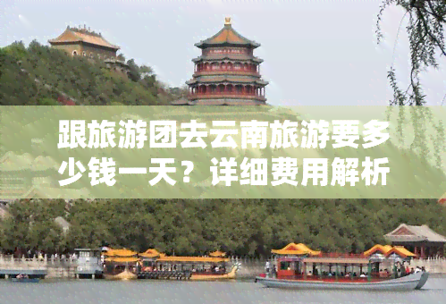 跟旅游团去云南旅游要多少钱一天？详细费用解析