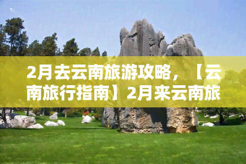 2月去云南旅游攻略，【云南旅行指南】2月来云南旅游，这些地方绝不能错过！