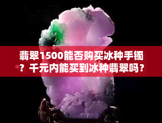 翡翠1500能否购买冰种手镯？千元内能买到冰种翡翠吗？视频解答