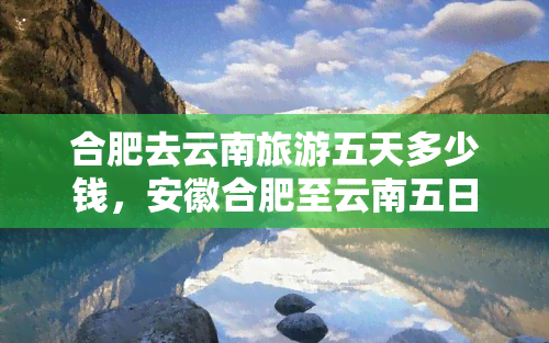 合肥去云南旅游五天多少钱，安徽合肥至云南五日游价格全攻略