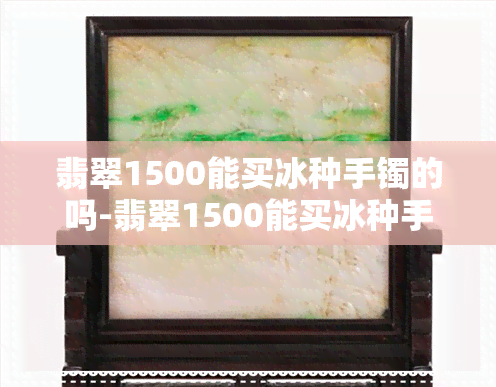 翡翠1500能买冰种手镯的吗-翡翠1500能买冰种手镯的吗图片