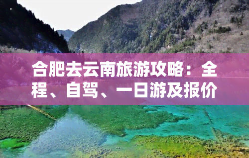 合肥去云南旅游攻略：全程、自驾、一日游及报价详析