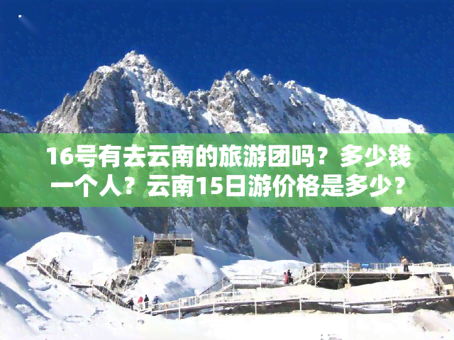 16号有去云南的旅游团吗？多少钱一个人？云南15日游价格是多少？