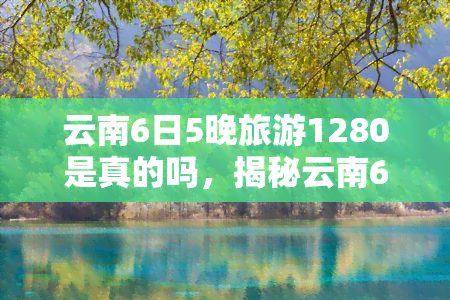 云南6日5晚旅游1280是真的吗，揭秘云南6日5晚旅游1280元真伪：你需要知道的一切