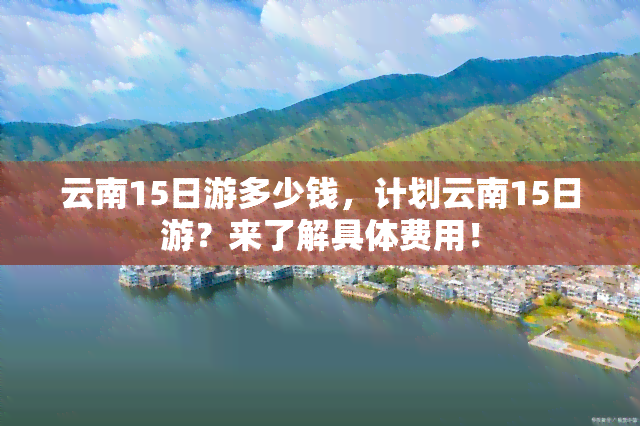 云南15日游多少钱，计划云南15日游？来了解具体费用！